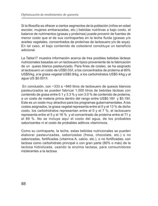 Optimización de rendimientos de quesería


Si la filosofía es ofrecer a ciertos segmentos de la población (niños en edad
escolar, mujeres embarazadas, etc.) bebidas nutritivas a bajo costo, el
balance de nutrimentos (grasas y proteínas) puede provenir de fuentes de
menor costo que el de sus contrapartes en la leche fluida (grasas y/o
aceites vegetales, concentrados de proteínas de lactosuero y/o de soya).
En tal caso, el bajo contenido de colesterol constituye un beneficio
adicional.

La Tabla17 muestra información acerca de tres posibles bebidas lácteas
nutricionales basadas en un lactosuero típico proveniente de la fabricación
de un queso blanco pasteurizado. Para fines de costeo, se ha asignado
al lactosuero un costo de US$0.03/l, a los concentrados de proteína al 80%
US$5/kg, a la grasa vegetal US$0.8/kg, a los carbohidratos US$0.4/kg y al
agua US $0.001/l.

 En conclusión, con ~333 a ~940 litros de lactosuero de quesos blancos
pasteurizados se pueden fabricar 1,000 litros de bebidas lácteas con
contenido de grasa entre 0.1 y 3.3 % y con 3.0 % de contenido de proteína,
a un costo de materia prima dentro del rango entre US$0.18/l y $0.19/l.
Este es un costo muy atractivo para los programas gubernamentales. A los
costos asignados, la grasa vegetal representa entre el 0 y el 13 % de dicho
costo, los carbohidratos representan entre el 0 y el 7 %, el lactosuero
representa entre el 5 y el 16 % y el concentrado de proteína entre el 71 y
el 89 %. No se incluye aquí el costo del agua, de los probables
saborizantes ni el costo de probables aditivos vitamínicos.

Como su contraparte, la leche, estas bebidas nutricionales se pueden
elaborar pasteurizadas, saborizadas (fresa, chocolate, etc.) o no
saborizadas, fortificadas (vitamina A, calcio, etc.), o no fortificadas; con
lactosa como carbohidrato principal o con gran parte (80% o más) de la
lactosa hidrolizada, usando la enzima lactasa, para consumidores
intolerantes a la lactosa.




88
 
