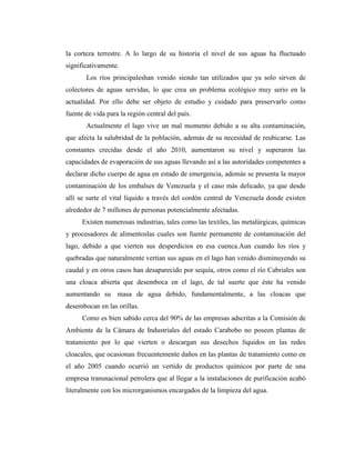 la corteza terrestre. A lo largo de su historia el nivel de sus aguas ha fluctuado
significativamente.
       Los ríos principaleshan venido siendo tan utilizados que ya solo sirven de
colectores de aguas servidas, lo que crea un problema ecológico muy serio en la
actualidad. Por ello debe ser objeto de estudio y cuidado para preservarlo como
fuente de vida para la región central del país.
       Actualmente el lago vive un mal momento debido a su alta contaminación,
que afecta la salubridad de la población, además de su necesidad de reubicarse. Las
constantes crecidas desde el año 2010, aumentaron su nivel y superaron las
capacidades de evaporación de sus aguas llevando así a las autoridades competentes a
declarar dicho cuerpo de agua en estado de emergencia, además se presenta la mayor
contaminación de los embalses de Venezuela y el caso más delicado, ya que desde
allí se surte el vital líquido a través del cordón central de Venezuela donde existen
alrededor de 7 millones de personas potencialmente afectadas.
      Existen numerosas industrias, tales como las textiles, las metalúrgicas, químicas
y procesadores de alimentoslas cuales son fuente permanente de contaminación del
lago, debido a que vierten sus desperdicios en esa cuenca.Aun cuando los ríos y
quebradas que naturalmente vertían sus aguas en el lago han venido disminuyendo su
caudal y en otros casos han desaparecido por sequía, otros como el río Cabriales son
una cloaca abierta que desemboca en el lago, de tal suerte que éste ha venido
aumentando su masa de agua debido, fundamentalmente, a las cloacas que
desembocan en las orillas.
      Como es bien sabido cerca del 90% de las empresas adscritas a la Comisión de
Ambiente de la Cámara de Industriales del estado Carabobo no poseen plantas de
tratamiento por lo que vierten o descargan sus desechos líquidos en las redes
cloacales, que ocasionan frecuentemente daños en las plantas de tratamiento como en
el año 2005 cuando ocurrió un vertido de productos químicos por parte de una
empresa transnacional petrolera que al llegar a la instalaciones de purificación acabó
literalmente con los microrganismos encargados de la limpieza del agua.
 