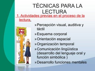 TÉCNICAS PARA LA LECTURA 1. Actividades previas en el proceso de la lectura . Percepción visual, auditiva y táctil Esquema corporal Orientación espacial Organización temporal Comunicación lingüística  (desarrollo del lenguaje oral y función simbólica ) Desarrollo funciones mentales 