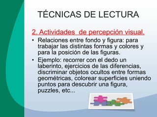 TÉCNICAS DE LECTURA 2. Actividades  de percepción visual. Relaciones entre fondo y figura: para trabajar las distintas formas y colores y para la posición de las figuras.  Ejemplo: recorrer con el dedo un laberinto, ejercicios de las diferencias, discriminar objetos ocultos entre formas geométricas, colorear superficies uniendo puntos para descubrir una figura, puzzles, etc... 