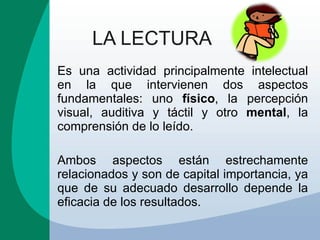 LA LECTURA Es una actividad principalmente intelectual en la que intervienen dos aspectos fundamentales: uno  físico , la percepción visual, auditiva y táctil y otro  mental , la comprensión de lo leído.  Ambos aspectos están estrechamente relacionados y son de capital importancia, ya que de su adecuado desarrollo depende la eficacia de los resultados. 
