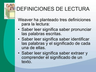 DEFINICIONES DE LECTURA Weaver ha planteado tres definiciones para la lectura: Saber leer significa saber pronunciar las palabras escritas.  Saber leer significa saber identificar las palabras y el significado de cada una de ellas.  Saber leer significa saber extraer y comprender el significado de un texto.  