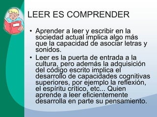 LEER ES COMPRENDER Aprender a leer y escribir en la sociedad actual implica algo más que la capacidad de asociar letras y sonidos. Leer es la puerta de entrada a la cultura, pero además la adquisición del código escrito implica el desarrollo de capacidades cognitivas superiores, por ejemplo la reflexión, el espíritu crítico, etc... Quien aprende a leer eficientemente desarrolla en parte su pensamiento. 