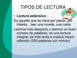 TIPOS DE LECTURA Lectura extensiva: Es aquella que se hace por placer, por interés... leer una novela, una carta. Leemos más despacio y leemos un buen número de palabras, es una lectura integral, es más lenta e implica mayor reflexión (250 palabras por minuto). 
