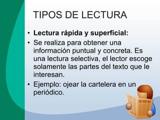 TIPOS DE LECTURA Lectura rápida y superficial: Se realiza para obtener una información puntual y concreta. Es una lectura selectiva, el lector escoge solamente las partes del texto que le interesan.  Ejemplo: ojear la cartelera en un periódico. 