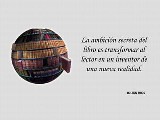 La ambición secreta del
 libro es transformar al
lector en un inventor de
   una nueva realidad.

                JULIÁN RIOS
 