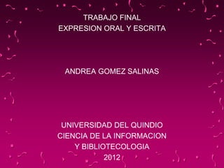 TRABAJO FINAL
EXPRESION ORAL Y ESCRITA
ANDREA GOMEZ SALINAS
UNIVERSIDAD DEL QUINDIO
CIENCIA DE LA INFORMACION
Y BIBLIOTECOLOGIA
2012
 
