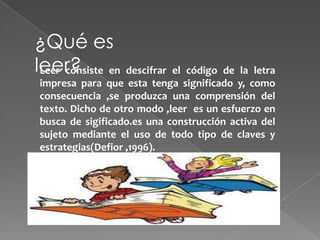 ¿Qué es
leer? en descifrar el código de la letra
 Leer consiste
impresa para que esta tenga significado y, como
consecuencia ,se produzca una comprensión del
texto. Dicho de otro modo ,leer es un esfuerzo en
busca de sigificado.es una construcción activa del
sujeto mediante el uso de todo tipo de claves y
estrategias(Defior ,1996).
 