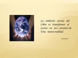La ambición secreta del
Libro es transformar al
Lector en un i inventor de
Una nueva realidad

                 JULIAN RIOS
 