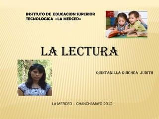 INSTITUTO DE EDUCACION SUPERIOR
TECNOLOGICA «LA MERCED»




      LA LECTURA
                                  QUINTANILLA QUICHCA JUDITH




           LA MERCED – CHANCHAMAYO 2012
 