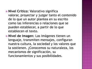  Nivel

Crítico: Valorativo significa
valorar, proyectar y juzgar tanto el contenido
de lo que un autor plantea en su escrito
como las inferencias o relaciones que se
pueden establecer, a partir de lo que
establecen el texto.
 Nivel de imagen: Las imágenes tienen un
lenguaje, transmiten mensajes, configuran
nuestra cultura, la sociedad y los valores que
la sostienen. ¿Conocemos su naturaleza, los
mecanismos de significación, su
funcionamientos y sus posibilidades.

 