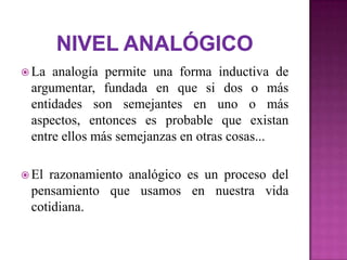  La

analogía permite una forma inductiva de
argumentar, fundada en que si dos o más
entidades son semejantes en uno o más
aspectos, entonces es probable que existan
entre ellos más semejanzas en otras cosas...

 El

razonamiento analógico es un proceso del
pensamiento que usamos en nuestra vida
cotidiana.

 