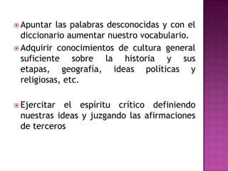  Apuntar

las palabras desconocidas y con el
diccionario aumentar nuestro vocabulario.
 Adquirir conocimientos de cultura general
suficiente sobre la historia y sus
etapas, geografía, ideas políticas y
religiosas, etc.
 Ejercitar

el espíritu crítico definiendo
nuestras ideas y juzgando las afirmaciones
de terceros

 