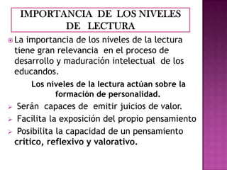  La

importancia de los niveles de la lectura
tiene gran relevancia en el proceso de
desarrollo y maduración intelectual de los
educandos.
Los niveles de la lectura actúan sobre la
formación de personalidad.

Serán capaces de emitir juicios de valor.
 Facilita la exposición del propio pensamiento
 Posibilita la capacidad de un pensamiento
crítico, reflexivo y valorativo.


 