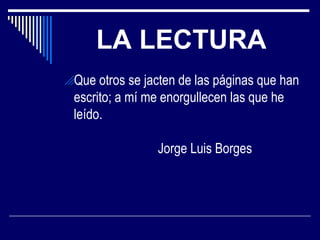 LA LECTURA
Que otros se jacten de las páginas que han

escrito; a mí me enorgullecen las que he
leído.
Jorge Luis Borges

 
