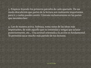  3.-Empieza leyendo los primeros párrafos de cada apartado. De ese
modo descubrirás que partes de la lectura son realmente importantes
para ti y cuales puedes omitir. Céntrate exclusivamente en las partes
que necesites leer.
 4.-Lee de manera activa. Subraya, toma notas de las ideas más
importantes, de todo aquello que no entiendas y tengas que aclarar
posteriormente, etc… Una actitud orientada a la acción es fundamental.
Te permitirá sacar mucho más partido de tus lecturas.
LA LECTURA
 