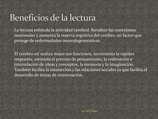  La lectura estimula la actividad cerebral, fortalece las conexiones
neuronales y aumenta la reserva cognitiva del cerebro, un factor que
protege de enfermedades neurodegenerativas.
 El cerebro así realiza mejor sus funciones, incrementa la rapidez
respuesta, estimula el proceso de pensamiento, la ordenación e
interrelación de ideas y conceptos, la memoria y la imaginación.
También facilita la interacción y las relaciones sociales ya que facilita el
desarrollo de temas de conversación.
LA LECTURA
 