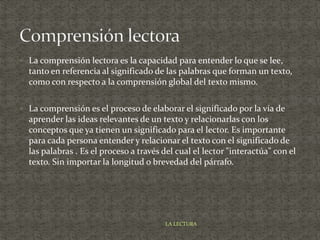  La comprensión lectora es la capacidad para entender lo que se lee,
tanto en referencia al significado de las palabras que forman un texto,
como con respecto a la comprensión global del texto mismo.
 La comprensión es el proceso de elaborar el significado por la vía de
aprender las ideas relevantes de un texto y relacionarlas con los
conceptos que ya tienen un significado para el lector. Es importante
para cada persona entender y relacionar el texto con el significado de
las palabras . Es el proceso a través del cual el lector "interactúa" con el
texto. Sin importar la longitud o brevedad del párrafo.
LA LECTURA
 