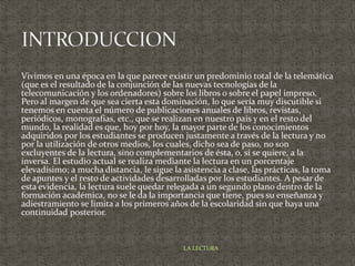 Vivimos en una época en la que parece existir un predominio total de la telemática
(que es el resultado de la conjunción de las nuevas tecnologías de la
telecomunicación y los ordenadores) sobre los libros o sobre el papel impreso.
Pero al margen de que sea cierta esta dominación, lo que sería muy discutible si
tenemos en cuenta el número de publicaciones anuales de libros, revistas,
periódicos, monografías, etc., que se realizan en nuestro país y en el resto del
mundo, la realidad es que, hoy por hoy, la mayor parte de los conocimientos
adquiridos por los estudiantes se producen justamente a través de la lectura y no
por la utilización de otros medios, los cuales, dicho sea de paso, no son
excluyentes de la lectura, sino complementarios de ésta, o, si se quiere, a la
inversa. El estudio actual se realiza mediante la lectura en un porcentaje
elevadísimo; a mucha distancia, le sigue la asistencia a clase, las prácticas, la toma
de apuntes y el resto de actividades desarrolladas por los estudiantes. A pesar de
esta evidencia, la lectura suele quedar relegada a un segundo plano dentro de la
formación académica, no se le da la importancia que tiene, pues su enseñanza y
adiestramiento se limita a los primeros años de la escolaridad sin que haya una
continuidad posterior.
LA LECTURA
 