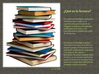 Es un proceso fisiológico, psíquico e
intelectual que conduce a la
reproducción aproximada de las
imágenes acústicas y conceptuales
codificadas en el texto y a la
construcción de sentidos por parte
de los lectores.
Se dice que es fisiológica porque
intervienen los ojos y el cerebro, es
psíquico porque el lector tiene una
actitud de aceptación de aceptación
o de rechazo, de interés o
desinterés, de ansia o empatía hacia
el texto; y es un proceso intelectual
porque la lectura no concluye hasta
tanto no se hayan descodificado las
imágenes acústicas visuales.
¿Quées la lectura?
LA LECTURA
 