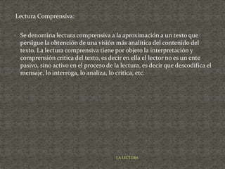 Lectura Comprensiva:
 Se denomina lectura comprensiva a la aproximación a un texto que
persigue la obtención de una visión más analítica del contenido del
texto. La lectura comprensiva tiene por objeto la interpretación y
comprensión critica del texto, es decir en ella el lector no es un ente
pasivo, sino activo en el proceso de la lectura, es decir que descodifica el
mensaje, lo interroga, lo analiza, lo critica, etc.
LA LECTURA
 