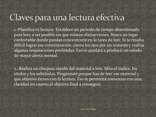  1.-Planifica tu lectura. Establece un periodo de tiempo determinado
para leer, a ser posible sin que existan distracciones. Busca un lugar
confortable donde puedas concentrarte en la tarea de leer. Si te resulta
difícil lograr esa concentración, cierra los ojos por un instante y realiza
algunas respiraciones profundas. Eso te ayudará a producir un estado
de mayor alerta mental.
 2.-Realiza un chequeo rápido del material a leer. Mira el índice, los
títulos y los subtítulos. Pregúntate porque has de leer ese material y
que objetivo tienes con la lectura. Eso te permitirá comenzar con una
claridad en cuanto al objetivo final a conseguir.
LA LECTURA
 