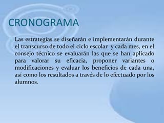 CRONOGRAMA
Las estrategias se diseñarán e implementarán durante
el transcurso de todo el ciclo escolar y cada mes, en el
consejo técnico se evaluarán las que se han aplicado
para valorar su eficacia, proponer variantes o
modificaciones y evaluar los beneficios de cada una,
así como los resultados a través de lo efectuado por los
alumnos.
 