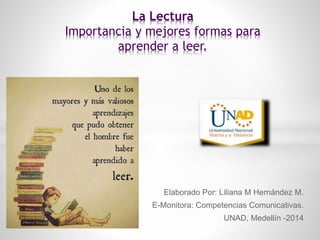 Elaborado Por: Liliana M Hernández M. 
E-Monitora: Competencias Comunicativas. 
UNAD, Medellín -2014 
La Lectura 
Importancia y mejores formas para 
aprender a leer. 
 