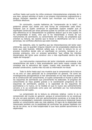 verificar hasta qué punto los niños producen interpretaciones originales de lo que leen, porque asimilan el texto a sus propios instrumentos cognoscitivos y porque rechazan aspectos del mismo que movilizan sus temores o sus conflictos afectivos. 
En conclusión, cuando hablamos de “comprensión de lo leído”, no podemos pensar que existe una sola forma de comprender cada texto. Sostener que el sujeto construye el significado supone aceptar que el significado construido por otras personas puede no coincidir con el nuestro. De esta diferencia en la interpretación no podemos deducir que el otro sujeto no ha comprendido el texto, sino que lo ha interpretado a través de sus instrumentos de asimilación, su conocimiento del mundo, los propósitos que orientan su lectura, las razones que lo llevan a identificarse con tal o cual personaje, los conflictos afectivos que está viviendo. 
No obstante, esto no significa que las interpretaciones del lector sean arbitrarias, que no guarden ninguna relación con las propiedades objetivas del texto que está leyendo. Wittrock señala que, si bien la lectura no es un proceso monolítico donde sólo un significado es correcto, tampoco es un proceso anárquico, sino un proceso generativo “que refleja los intentos disciplinados del lector para construir uno o más significados dentro de las reglas del lenguaje”. 
Los instrumentos cognoscitivos del lector intentarán acomodarse a las características del texto y esta acomodación será tanto mayor cuando más compleja sea la estructura del sujeto, cuanto más avanzado esté en su proceso constructivo, cuanto más rica sea su información no-visual. 
Todo lo dicho hasta aquí nos muestra que la comprensión de la lectura no es sino un caso particular de la comprensión en general. Tal como las investigaciones psicogenéticas lo han demostrado en los más diversos campos de la construcción del conocimiento, el sujeto comprende el mundo a partir de los esquemas de asimilación que previamente ha elaborado. El progreso del conocimiento se hace posible gracias a la coordinación progresiva de los esquemas de asimilación, gracias a la capacidad de los esquemas de acomodarse a lo nuevo, en la medida en que lo nuevo sea suficientemente cercano a lo ya construido como para ser asimilable por los instrumentos cognoscitivos del sujeto. 
La comprensión de la lectura es entonces relativa –como lo es la comprensión del mundo en general– porque el conocimiento no se construye de una vez para siempre, sino por aproximaciones sucesivas, a lo largo de las cuales la complejidad y extensión crecientes de la estructura intelectual hacen posible un conocimiento cada vez más objetivo. El logro de la objetividad está relacionado también con la posibilidad de confrontar las propias hipótesis con las de los otros: es la inter-subjetividad lo que hace posible aproximarse a la objetividad.  