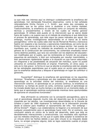 La enseñanza 
Lo que más nos interesa aquí es distinguir cuidadosamente la enseñanza del aprendizaje. Con demasiada frecuencia observamos –como lo han señalado reiteradamente Emilia Ferreiro y F. Smith– que estos dos conceptos se confunden, que se los utiliza como si aludieran a una misma realidad. Tradicionalmente, la enseñanza es concebida como un conjunto de métodos, técnicas y procedimientos a través de los cuales se intenta generar aprendizaje. El énfasis está puesto en la intervención que se ejerce desde fuera del sujeto y se supone que es el método de enseñanza el que determina el proceso de aprendizaje, que éste sigue los pasos indicados por aquel. Sin embargo, muchas investigaciones desarrolladas en el marco de la teoría psicogenética –entre las cuales cabe citar las de Monserrat Moreno y Genoveva Sastre con respecto a las nociones y operaciones matemáticas, así como las de Emilia Ferreiro acerca de la construcción de la lengua escrita– han puesto de manifiesto que, cuando los métodos de enseñanza no toman en cuenta la génesis de la construcción del conocimiento, los contenidos enseñados tienen varios destinos posibles, que rara vez coinciden con los objetivos del educador: son modificados por el sujeto, que los reinterpreta en función de sus propios esquemas de asimilación, o bien son rechazados por resultar inasimilables, o bien permanecen rígidamente ligados a la situación en que fueron adquiridos, sin integrarse a las posibilidades de actuación del individuo, quien no puede utilizarlos en contextos diferentes al original. Finalmente, en otros casos –y esto es lo más grave– la forma en que se aborda la enseñanza está tan alejada de las estrategias espontáneas que el sujeto pone en acción para aprender, que la enseñanza obstaculiza y bloquea el aprendizaje en lugar de contribuir a generarlo. 
Foucambert7 distingue la enseñanza del aprendizaje en los siguientes términos: “Enseñanza y aprendizaje son dos realidades bien diferenciadas: el aprendizaje es la actividad misma del individuo, la enseñanza es una intervención exterior; el aprendizaje es un proceso continuo, la enseñanza es transitoria: su tiempo de acción es corto, comienza cuando el aprendizaje se ha iniciado desde hace ya mucho tiempo y se detiene en un momento dado, en tanto que el aprendizaje continúa evolucionando mientras tiene oportunidades de ejercerse en situaciones funcionales”. 
Esta afirmación es coherente con la concepción psicogenética, para la cual el aprendizaje depende mucho más del desarrollo que de la enseñanza impartida por los adultos. Las investigaciones desarrolladas en la Escuela de Ginebra a partir de 1960 mostraron la ineficacia de la información provista desde el exterior para modificar el razonamiento del niño. “Sin embargo – afirma Sinclair8– Piaget y sus colaboradores no llegaron a la conclusión de que cualquier procedimiento para el aprendizaje fuera inútil. Por el contrario, esa conclusión estaría en contra de la teoría del desarrollo, dado que ésta es decididamente interaccionista y constructivista. Los resultados sólo significan que los métodos empíricos, en los que el sujeto debe aceptar la existencia de un vínculo entre los hechos debido a que este vínculo le es impuesto desde fuera, no arrojan progreso alguno; éste se logra solamente cuando el propio 
7 Foucambert, J. (1976). 
8 Sinclair, H. (1981).  