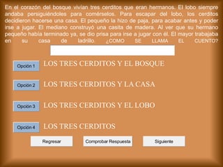 En el corazón del bosque vivían tres cerditos que eran hermanos. El lobo siempre
andaba persiguiéndoles para comérselos. Para escapar del lobo, los cerditos
decidieron hacerse una casa. El pequeño la hizo de paja, para acabar antes y poder
irse a jugar. El mediano construyó una casita de madera. Al ver que su hermano
pequeño había terminado ya, se dio prisa para irse a jugar con él. El mayor trabajaba
en su casa de ladrillo. ¿COMO SE LLAMA EL CUENTO?
LOS TRES CERDITOS Y EL BOSQUE
LOS TRES CERDITOS Y LA CASA
LOS TRES CERDITOS Y EL LOBO
LOS TRES CERDITOS
Comprobar RespuestaRegresar Siguiente
Opción 1
Opción 2
Opción 3
Opción 4
