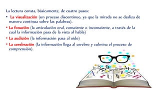 La lectura consta, básicamente, de cuatro pasos:
• La visualización (un proceso discontinuo, ya que la mirada no se desliza de
manera continua sobre las palabras).
• La fonación (la articulación oral, consciente o inconsciente, a través de la
cual la información pasa de la vista al habla)
• La audición (la información pasa al oído)
• La cerebración (la información llega al cerebro y culmina el proceso de
comprensión).
 