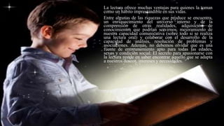 La lectura ofrece muchas ventajas para quienes la toman
como un hábito imprescindible en sus vidas.
Entre algunas de las riquezas que produce se encuentra,
un enriquecimiento del universo interno y de la
comprensión de otras realidades, adquisición de
conocimientos que podrían servirnos, mejoramiento de
nuestra capacidad comunicativa (sobre todo si se realiza
una lectura oral) y colaborar con el desarrollo de la
capacidad de análisis, resolución de problemas y
asociaciones. Además, no debemos olvidar que es una
fuente de entretenimiento apto para todas las edades,
sexos y condición social. El secreto para apasionarse con
la lectura reside en saber encontrar aquello que se adapta
a nuestros deseos, intereses y necesidades.
 