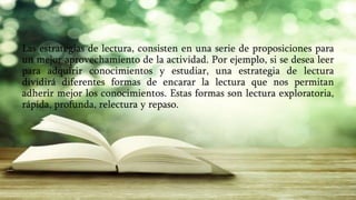 Las estrategias de lectura, consisten en una serie de proposiciones para
un mejor aprovechamiento de la actividad. Por ejemplo, si se desea leer
para adquirir conocimientos y estudiar, una estrategia de lectura
dividirá diferentes formas de encarar la lectura que nos permitan
adherir mejor los conocimientos. Estas formas son lectura exploratoria,
rápida, profunda, relectura y repaso.
 
