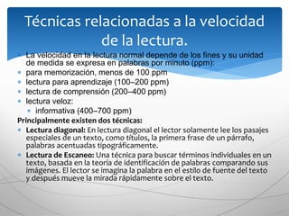  La velocidad en la lectura normal depende de los fines y su unidad
de medida se expresa en palabras por minuto (ppm):
 para memorización, menos de 100 ppm
 lectura para aprendizaje (100–200 ppm)
 lectura de comprensión (200–400 ppm)
 lectura veloz:
 informativa (400–700 ppm)
Principalmente existen dos técnicas:
 Lectura diagonal: En lectura diagonal el lector solamente lee los pasajes
especiales de un texto, como títulos, la primera frase de un párrafo,
palabras acentuadas tipográficamente.
 Lectura de Escaneo: Una técnica para buscar términos individuales en un
texto, basada en la teoría de identificación de palabras comparando sus
imágenes. El lector se imagina la palabra en el estilo de fuente del texto
y después mueve la mirada rápidamente sobre el texto.
Técnicas relacionadas a la velocidad
de la lectura.
 
