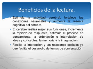  Estimula la actividad cerebral, fortalece las
conexiones neuronales y aumenta la reserva
cognitiva del cerebro.
 El cerebro realiza mejor sus funciones, incrementa
la rapidez de respuesta, estimula el proceso de
pensamiento, la ordenación e interrelación de
ideas y conceptos, la memoria y la imaginación.
 Facilita la interacción y las relaciones sociales ya
que facilita el desarrollo de temas de conversación
Beneficios de la lectura.
 