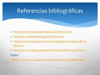  http://www.pasionporlalectura.itesm.mx/
 http://es.wikipedia.org/wiki/Lectura
 http://www.lanacion.com.ar/1799594-ventajas-de-la-
lectura
 http://www.aplicaciones.info/lectura/lecmay11.htm
Video
https://www.youtube.com/watch?v=EYLaU68md28
Referencias bibliográficas
 