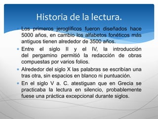  Los primeros jeroglíficos fueron diseñados hace
5000 años, en cambio los alfabetos fonéticos más
antiguos tienen alrededor de 3500 años.
 Entre el siglo II y el IV, la introducción
del pergamino permitió la redacción de obras
compuestas por varios folios.
 Alrededor del siglo X las palabras se escribían una
tras otra, sin espacios en blanco ni puntuación.
 En el siglo V a. C. atestiguan que en Grecia se
practicaba la lectura en silencio, probablemente
fuese una práctica excepcional durante siglos.
Historia de la lectura.
 