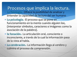  La fisiología.- Ofrece la posibilidad de analizar y
entender la capacidad de lectura del ser humano
 La psicología.- El proceso que se pone en
funcionamiento en la mente cuando alguien lee,
(interpretar símbolos, caracteres e imágenes como la
asociación de la palabra).
 la fonación.- La articulación oral, consciente o
inconsciente, a través de la cual la información pasa
de la vista al habla.
 La cerebración.- La información llega al cerebro y
culmina el proceso de comprensión.
Procesos que implica la lectura.
 