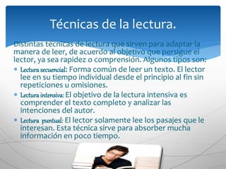 Distintas técnicas de lectura que sirven para adaptar la
manera de leer, de acuerdo al objetivo que persigue el
lector, ya sea rapidez o comprensión. Algunos tipos son:
 Lecturasecuencial: Forma común de leer un texto. El lector
lee en su tiempo individual desde el principio al fin sin
repeticiones u omisiones.
 Lecturaintensiva: El objetivo de la lectura intensiva es
comprender el texto completo y analizar las
intenciones del autor.
 Lectura puntual: El lector solamente lee los pasajes que le
interesan. Esta técnica sirve para absorber mucha
información en poco tiempo.
Técnicas de la lectura.
 