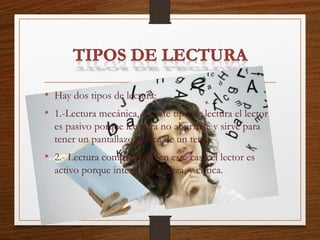 • Hay dos tipos de lectura:
• 1.-Lectura mecánica, en este tipo de lectura el lector
es pasivo porque lee para no aburrirse y sirve para
tener un pantallazo acerca de un tema.
• 2.- Lectura comprensiva, en este caso el lector es
activo porque interroga, analiza, y critica.
 