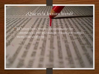 ¿Qué es la lectura literal?
• La lectura literal consiste en comprender los
contenidos tal cual aparecen en el texto, por ejemplo
memorizar un poema.
 