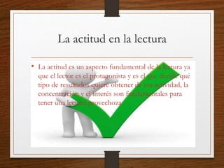 La actitud en la lectura
• La actitud es un aspecto fundamental de la lectura ya
que el lector es el protagonista y es el que decide qué
tipo de resultados quiere obtener de esa actividad, la
concentración y el interés son fundamentales para
tener una lectura provechoza.
 