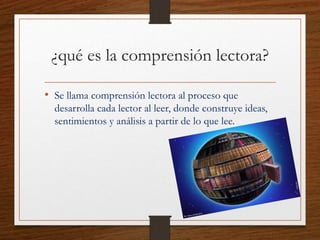 ¿qué es la comprensión lectora?
• Se llama comprensión lectora al proceso que
desarrolla cada lector al leer, donde construye ideas,
sentimientos y análisis a partir de lo que lee.
 
