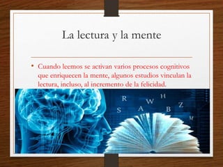 La lectura y la mente
• Cuando leemos se activan varios procesos cognitivos
que enriquecen la mente, algunos estudios vinculan la
lectura, incluso, al incremento de la felicidad.
 