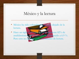 México y la lectura
• México ha sido culturalmente un país alejado de la
lectura.
• Hace un siglo registraba aproximadamente 82% de
analfabetismo, y hoy esta cifra ha disminuido a 6.9 %.
Pero esto no ha empujado el consumo de lectura.
 