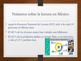 Números sobre la lectura en México
• según la Encuesta Nacional de Lectura 2012, sólo 4 de cada 10
personas en México leen.
• El 48 % de los jóvenes nunca han visitado una biblioteca
• El 42 % de la población dedica su tiempo libre a ver televisión
y sólo el 12 % prefiere leer.
 