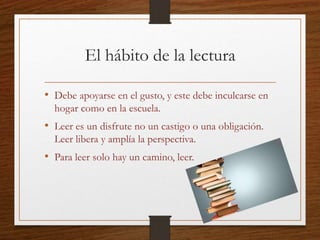 El hábito de la lectura
• Debe apoyarse en el gusto, y este debe inculcarse en
hogar como en la escuela.
• Leer es un disfrute no un castigo o una obligación.
Leer libera y amplía la perspectiva.
• Para leer solo hay un camino, leer.
 