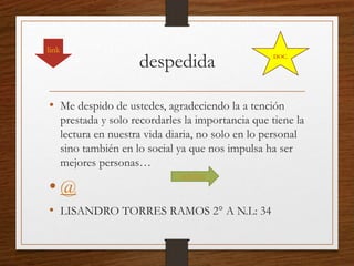 despedida
• Me despido de ustedes, agradeciendo la a tención
prestada y solo recordarles la importancia que tiene la
lectura en nuestra vida diaria, no solo en lo personal
sino también en lo social ya que nos impulsa ha ser
mejores personas…
• @
• LISANDRO TORRES RAMOS 2° A N.L: 34
link
AGENDA
DOC.
 