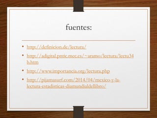 fuentes:
• http://definicion.de/lectura/
• http://adigital.pntic.mec.es/~aramo/lectura/lectu34
b.htm
• http://www.importancia.org/lectura.php
• http://pijamasurf.com/2014/04/mexico-y-la-
lectura-estadisticas-diamundialdellibro/
 